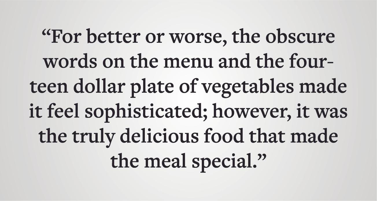 Pull quote: "For better or worse, the obscure words on the menu and the fourteen dollar plate of vegetables made it feel sophisticated; however, it was the truly delicious food that made the meal special."