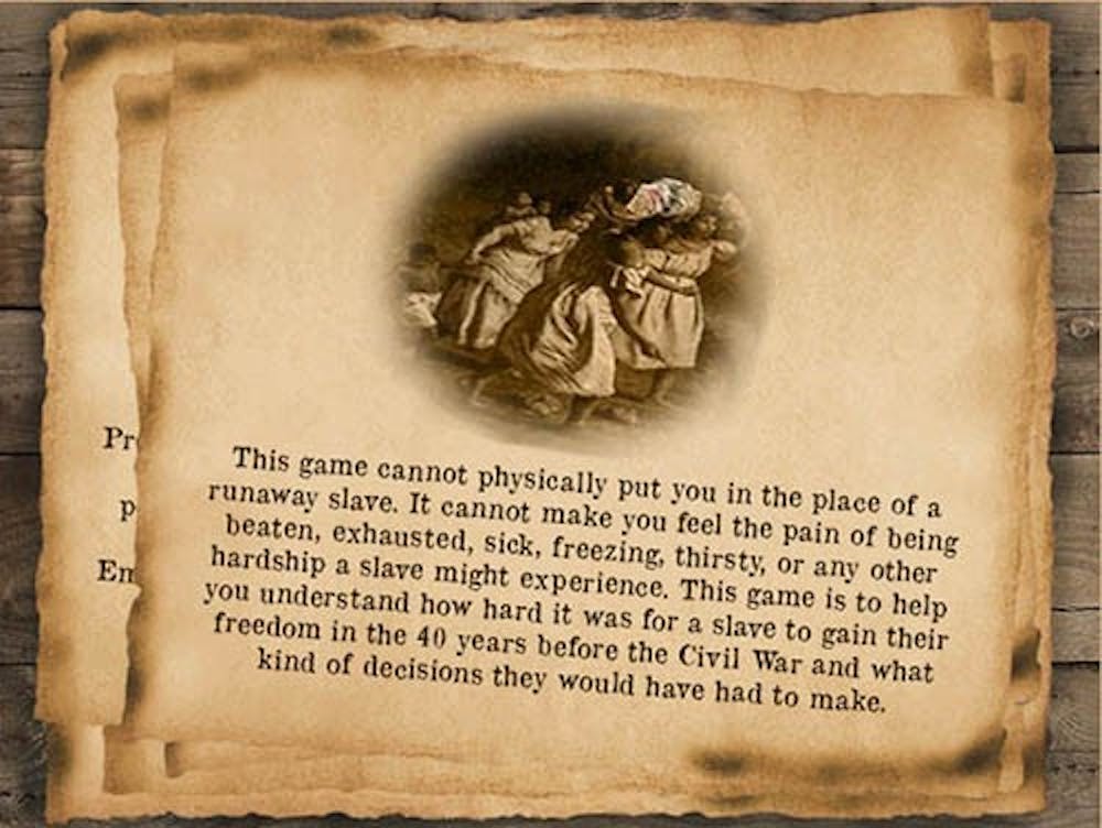 A screenshot of “The Underground Railroad in the Ohio River Valley” explains that while the game can’t place the user into the life of a runaway slave, it can explain how difficult it was for a slave to gain his or her freedom when heading north. The game, which was designed by Ball State students, is supposed to help teachers educate fourth-graders about the dangers and difficulties for slaves in the Underground Railroad.