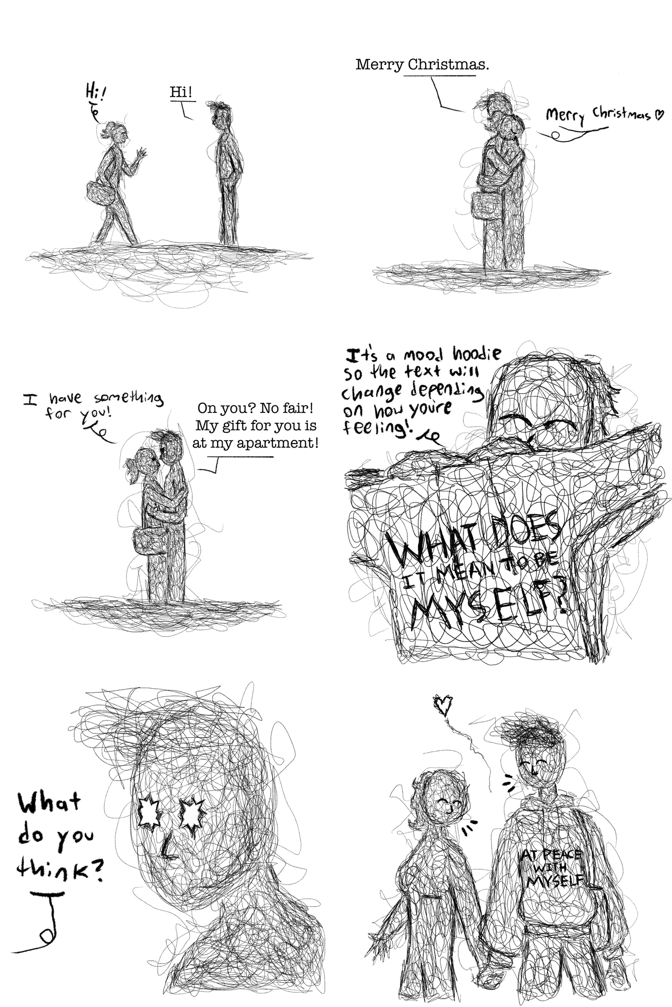 This six-panel pencil-drawn comic opens with the first panel showing a young woman with her hair in a ponytail walking towards a man with fluffy dark hair. Speech bubbles show them greeting each another with "Hi!" In the second panel, the two embrace, telling each other, "Merry Christmas." In the third panel, the woman smiles as she tells the man, "I have something for you!" to which the man replies "On you? No fair! My gift for you is at the apartment!" In the fourth panel, the woman shows him a hoodie with the words "What does it mean to be myself?" and tells him, "It's a mood hoodie so the text will change depending on how you're feeling!" In the fifth panel, the man's eyes turn to stars at the woman asks him what he thinks. The sixth and final panel shows the two smiling and walking hand in hand. On the man's hoodie are the words, "At peace with myself."