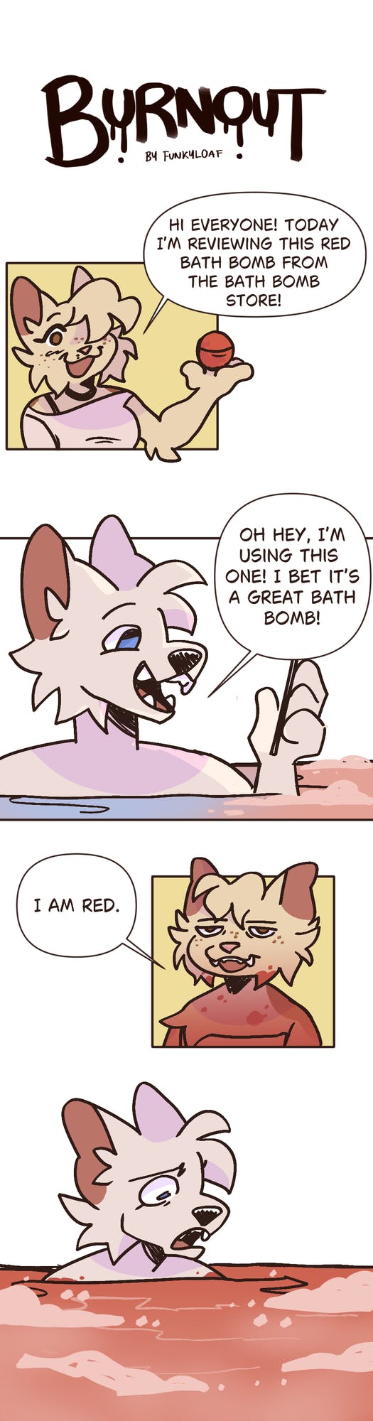 In the first panel of this comic, a cream-colored anthropomorphized animal character holds up a small red bath bomb and explains that they will be reviewing it. The next panel shows the character in the bathtub smiling while trying out the bath bomb, confident that they will have a good experience. However, the next panel takes a turn by showing them with a horrified expression sitting in a tub of red water. Above that picture, the panel also shows a photo of the character with a disgruntled expression, realizing that the bath bomb has now turned their entire body red.