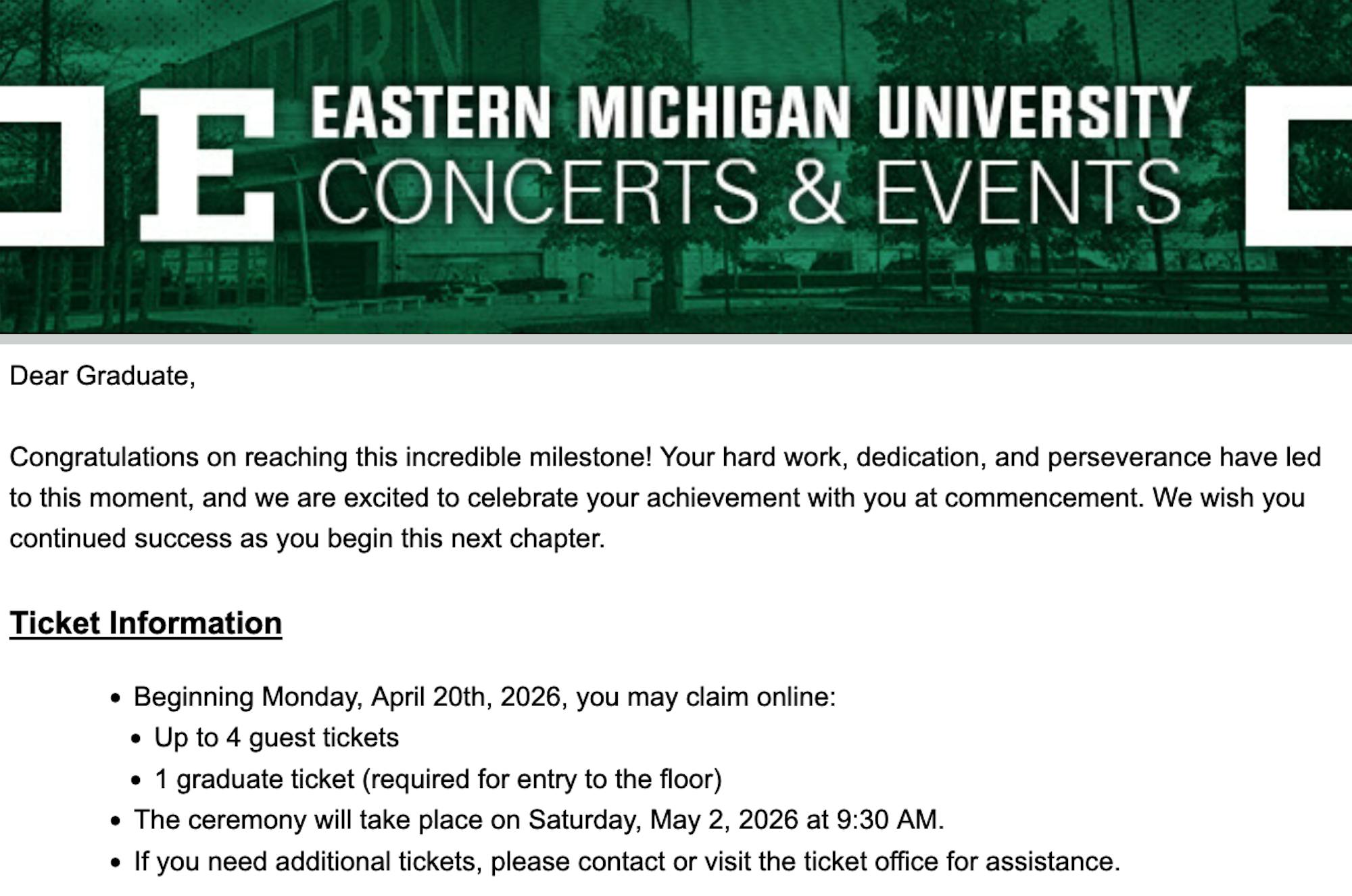 Email text:
Dear Graduate,

Congratulations on reaching this incredible milestone! Your hard work, dedication, and perseverance have led to this moment, and we are excited to celebrate your achievement with you at commencement. We wish you continued success as you begin this next chapter.

Ticket Information

    Beginning Monday, April 20th, 2026, you may claim online:
    Up to 4 guest tickets
    1 graduate ticket (required for entry to the floor)
    The ceremony will take place on Saturday, May 2, 2026 at 9:30 AM.
    If you need additional tickets, please contact or visit the ticket office for assistance.
