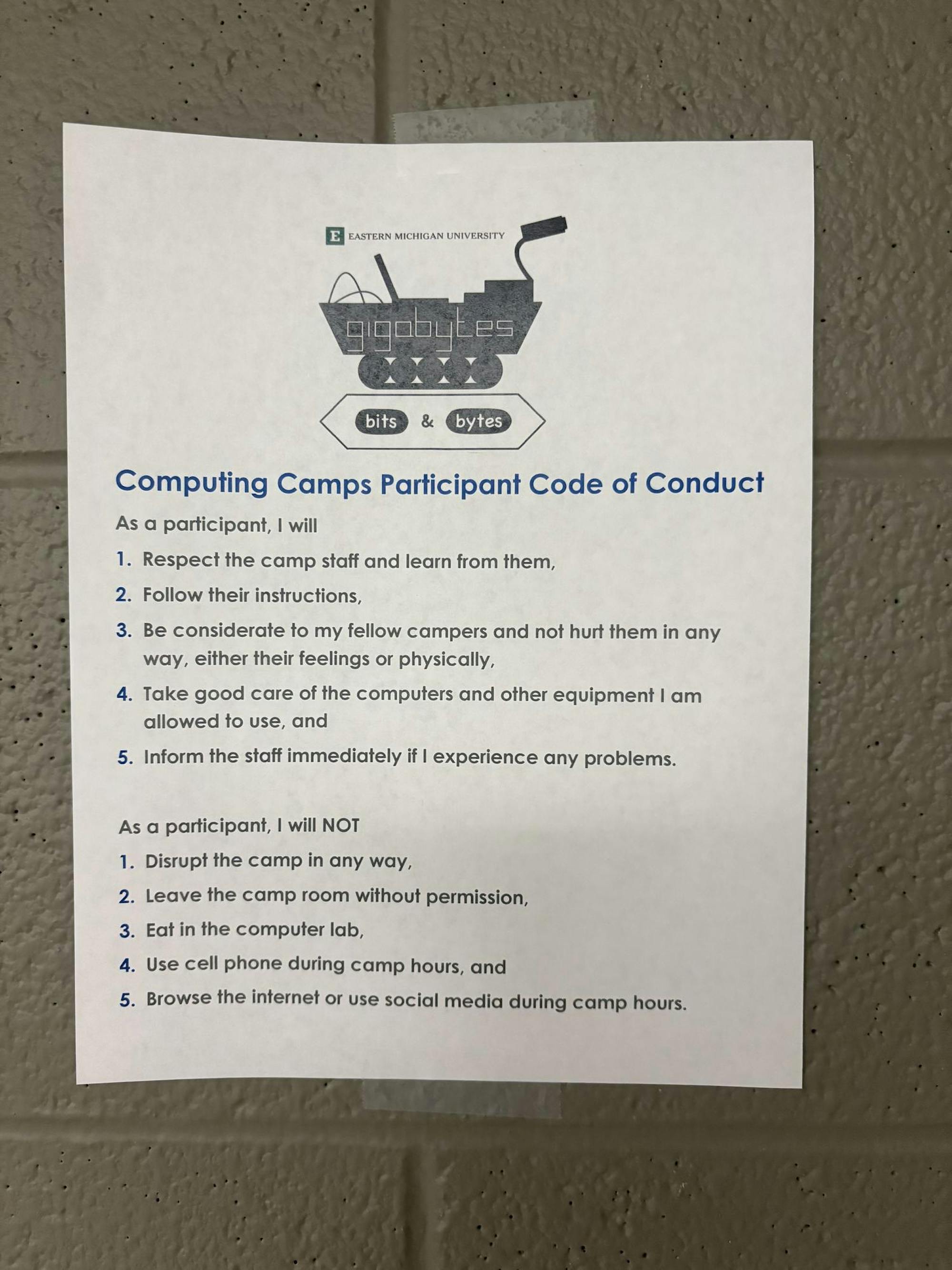 The Computing Camps Participant Code of Conduct reads as follows: 1. Respect the camp staff and learn from them, 2. Follow their instructions, 3. Be considerate to my fellow campers and not hurt them in any way, either their feelings or physically, 4. Take good care of the computers and other equipment I am allowed to use, and 5. Inform the staff immediately if I experience any problems. As a participant, I will NOT 1. Disrupt the camp in any way, 2. Leave the camp room without permission, 3. Eat in the computer lab, 4. Use cell phone during camp hours, and 5. Browse the internet or use social media during camp hours.