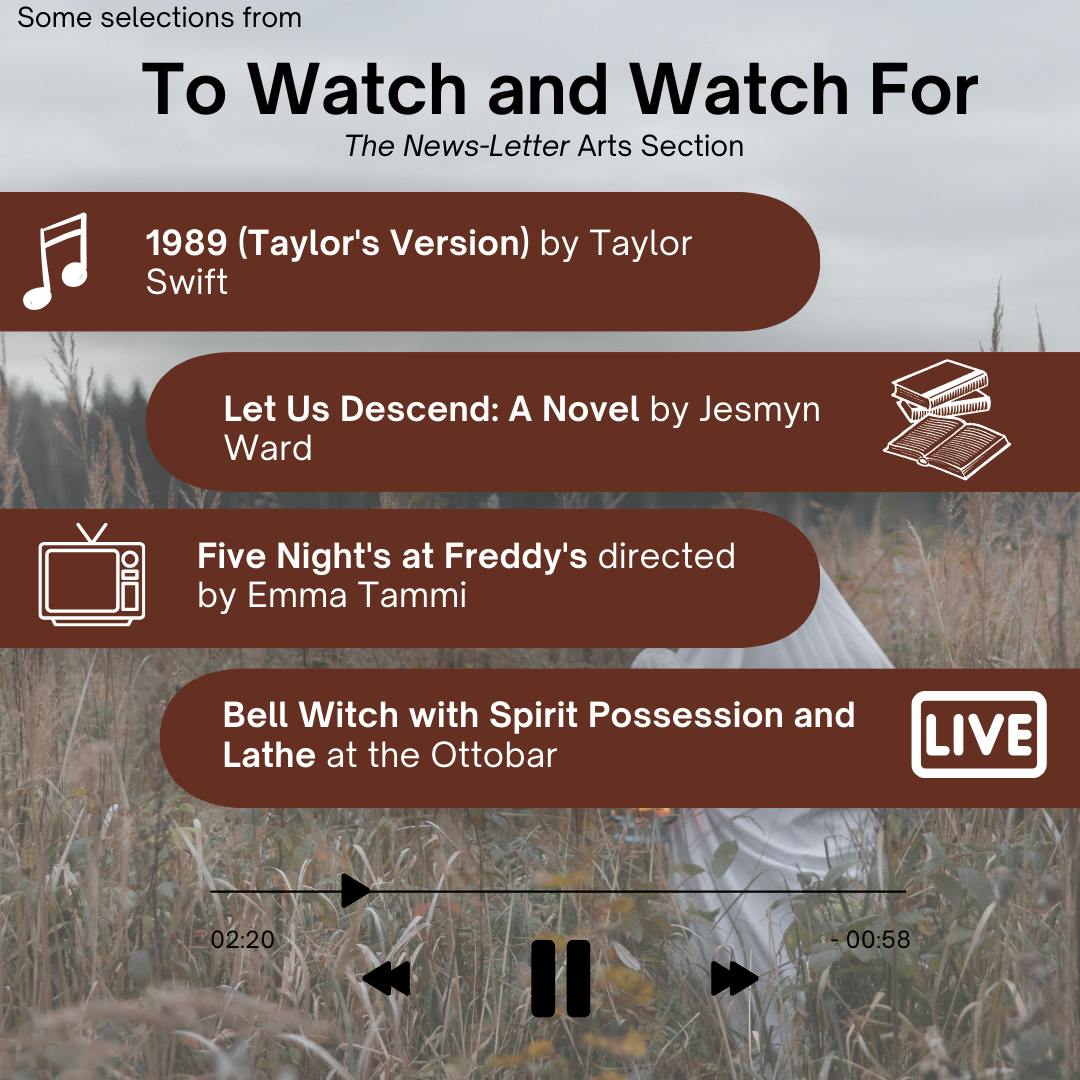 ARANTZA GARCIA / DESIGN &amp; LAYOUT EDITOR&nbsp;&nbsp;
This week’s picks include the re-release of acclaimed album 1989, a novel set in the world of American slavery by Jesmyn Ward, a horror movie about a haunted pizzeria and a doom metal performance at the Ottobar.