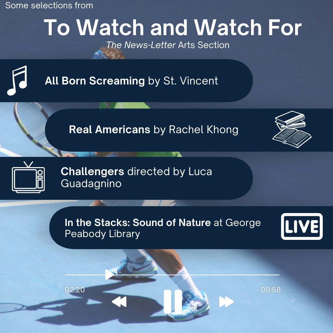ARUSA MALIK / DESIGN &amp; LAYOUT EDITOR
This week’s picks include Challengers, a film featuring Zendaya and directed by Luca Guadagnino, Real Americans, a novel by Rachel Khong, St. Vincent’s newest LP, All Born Screaming and “Sound of Nature,” a live musical performance and exhibition at George Peabody Library as part of the “In the Stacks” concert series.&nbsp;