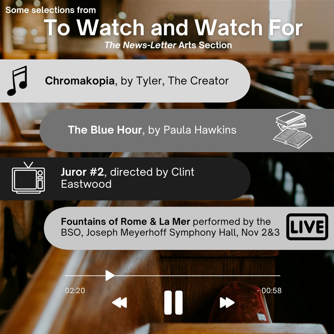 RUI DO ROSARIO / DESIGN &amp; LAYOUT EDITOR
Picks for this week include Chromakopia by Tyler, The Creator, The Blue Hour by Paula Hawkins, Juror #2 by Clint Eastwood and Fountains of Rome and La Mer performed by the BSO and the Aaron Diehl Trio on Saturday at 8 p.m. and Sunday at 3 p.m.