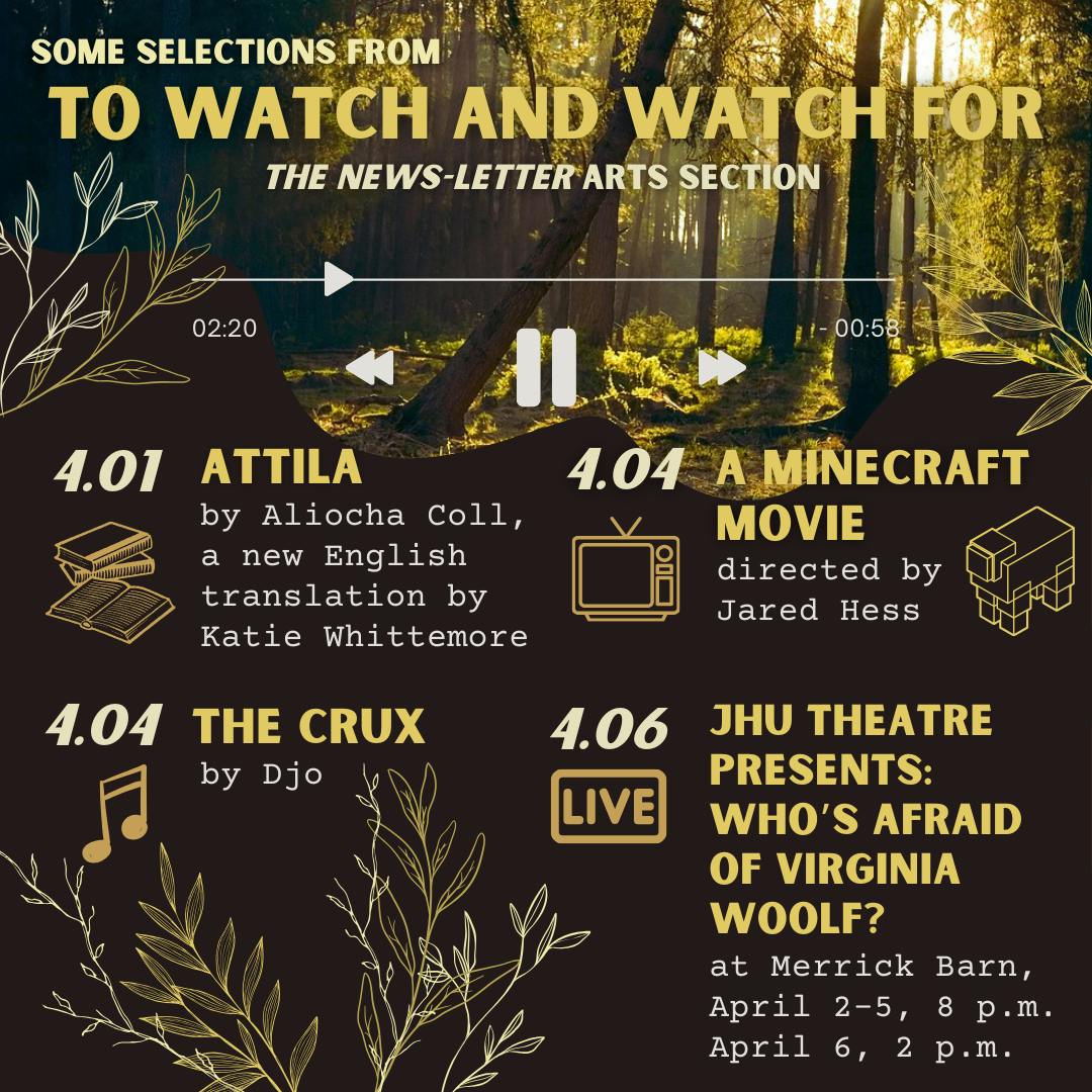 JIYUN GUO / DESIGN &amp; LAYOUT EDITOR
This week’s picks include A Minecraft Movie, a new English translation of Aliocha Coll’s Attila, Djo’s The Crux and the JHU Theatre’s production of Who’s Afraid of Virginia Woolf? at Merrick Barn from April 2–6.
