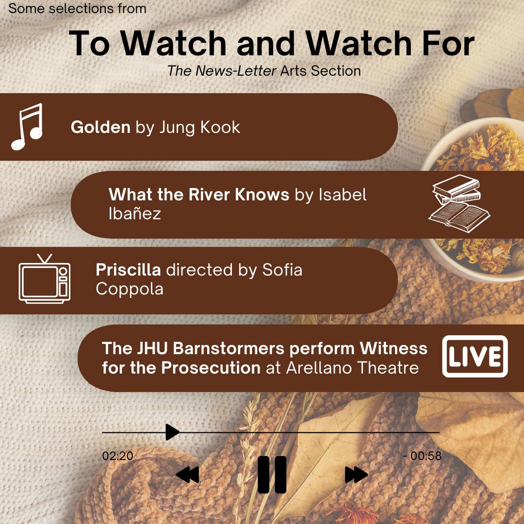 ARANTZA GARCIA / DESIGN AND LAYOUT EDITOR
This week’s picks include the unconventional biopic Priscilla, Isabel Ibañez’ new historical fantasy novel What the River Knows, BTS member Jung Kook’s debut solo album Golden and the JHU Barnstormers’ performance of Witness for the Prosecution.&nbsp;