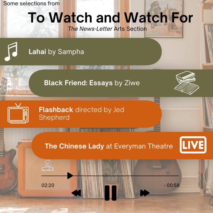 &nbsp;ARANTZA GARCIA / DESIGN &amp; LAYOUT EDITOR&nbsp;
This week’s picks include singer-songwriter Sampha’s new album Lahai; internet personality Ziwe’s literary debut with Black Friend: Essays; Flashback, directed by Jed Shepherd and Everyman Theatre’s first performance of The Chinese Lady.