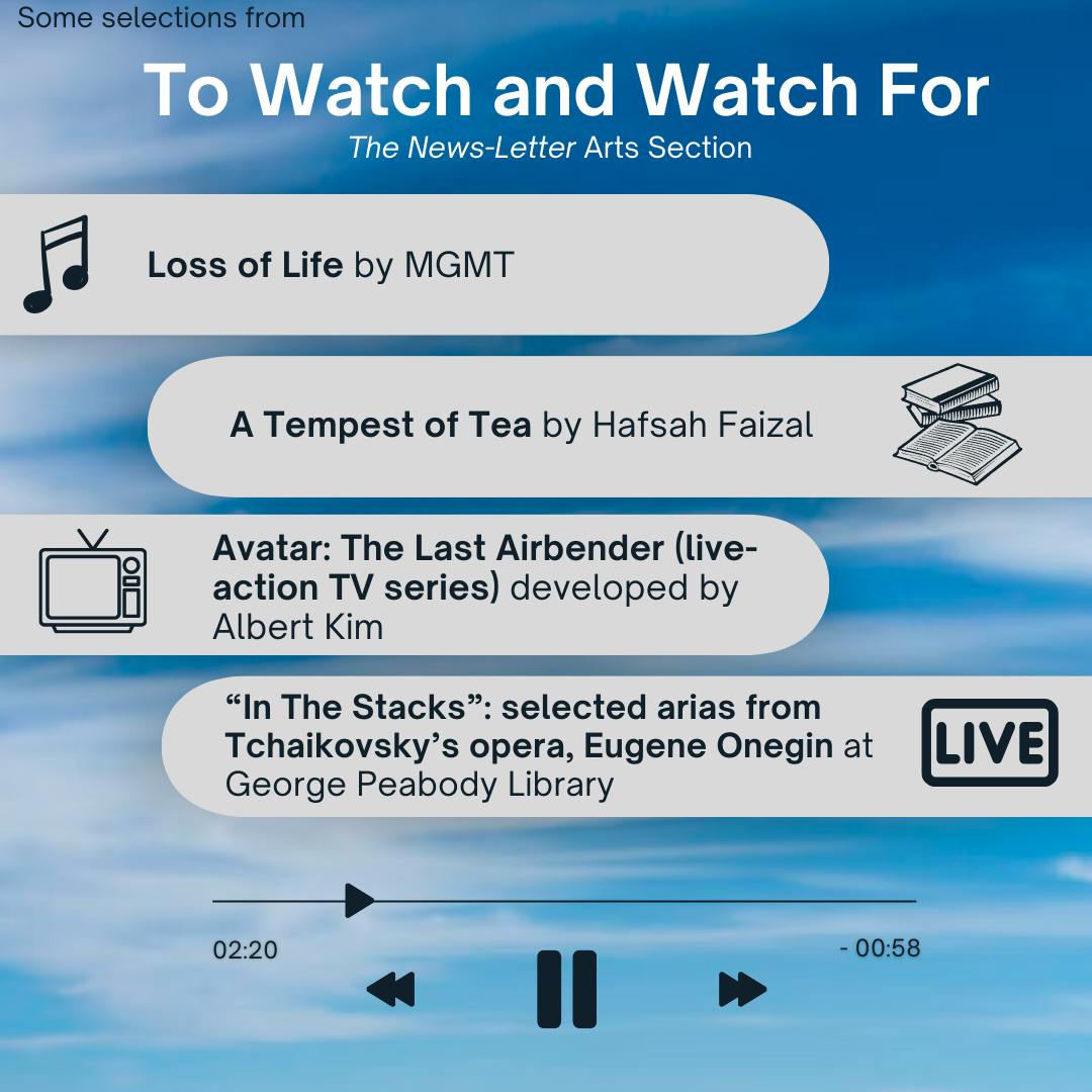 ARUSA MALIK / DESIGN AND LAYOUT EDITOR
This week’s picks include Avatar: The Last Airbender (live-action TV series), &nbsp;A Tempest of Tea by Hafsah Faizal, Loss of Life by MGMT and “In The Stacks,” a live performance by Opera Baltimore at George Peabody Library.