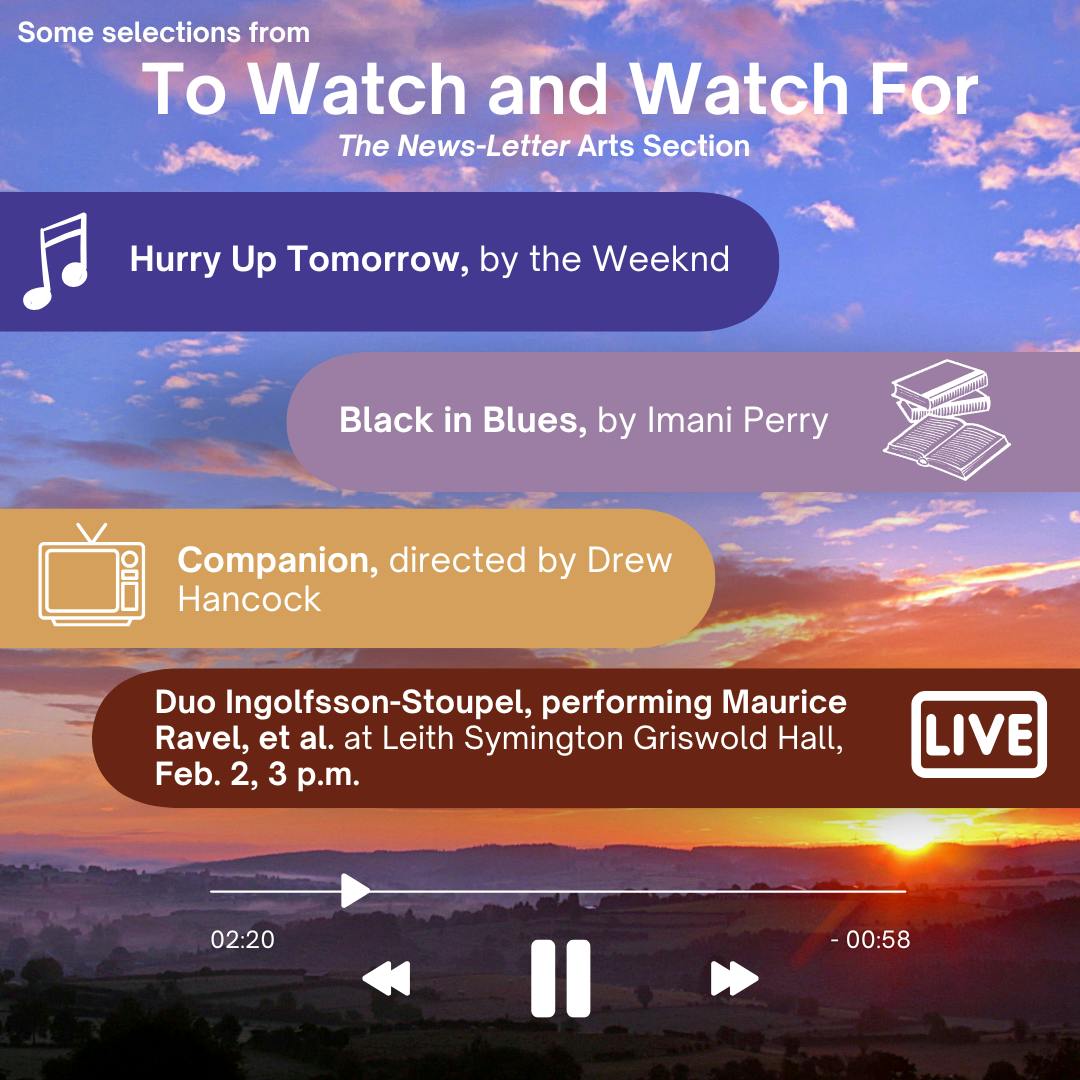 &nbsp;JIYUN GUO / DESIGN &amp; LAYOUT EDITOR&nbsp;
This week's picks include the sci-fi thriller Companion directed by Drew Hancock, the analytical history text Black in Blues by Harvard Professor Imani Perry, the sixth studio album by The Weeknd Hurry Up Tomorrow, and Duo Ingolfsson-Stoupel performing Maurice Ravel and others at Leith Symington Griswold Hall on Sunday, Feb. 2.
