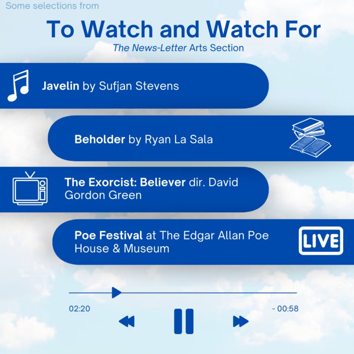 ARANTZA GARCIA / DESIGN &amp; LAYOUT EDITOR &nbsp;
This week's picks include Javelin, the tenth studio album by Sufjan Stevens, fantasy thriller novel Beholder by Ryan La Sala, The Exorcist: Believer and the International Poe Festival at the Edgar Allan Poe House &amp; Museum.