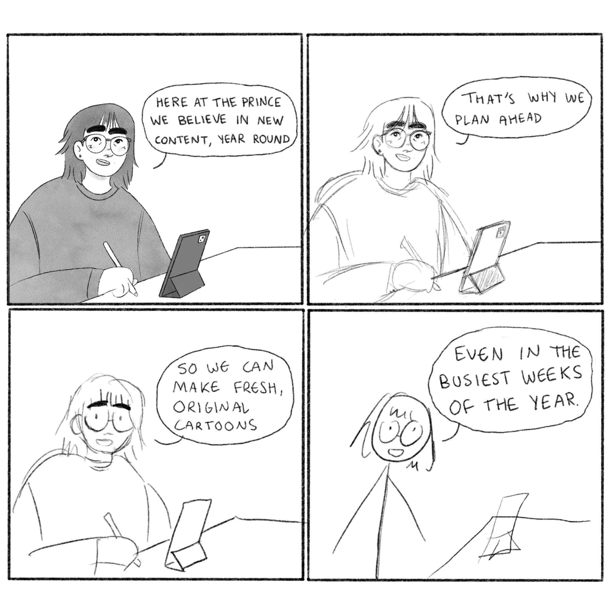 A girl is sat at a desk drawing. She looks to the viewer. The image reduces in quality over four panels, going from a finished illustration to a stick figure. The girl says, “Here at The Prince we believe in new content, year round. That’s why we plan ahead, so we can make fresh, original cartoons, even in the busiest weeks of the year.”