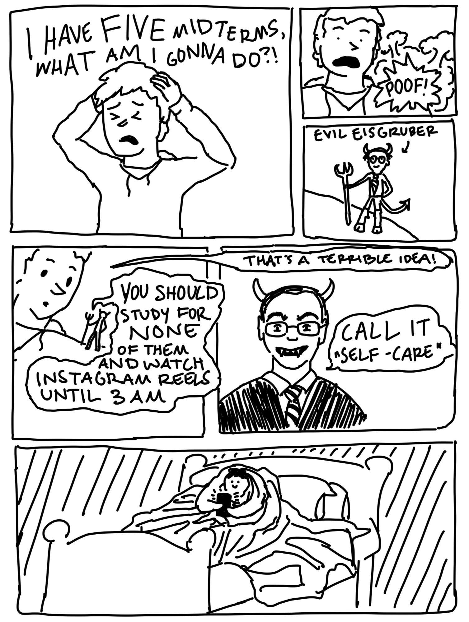 "I have FIVE midterms, what am I gonna do?!" a frazzled student says. Then poof! A small Eisgruber appears as a devil on their shoulder, holding a pitchfork. "You should study for none of them and watch Instagram reels until 3 a.m." he says. "That's a terrible idea!" the student says. Small Eisgruber grins evilly. "Call it 'self-care.'" Cut to the student wrapped in blankets watching videos on their phone all night.