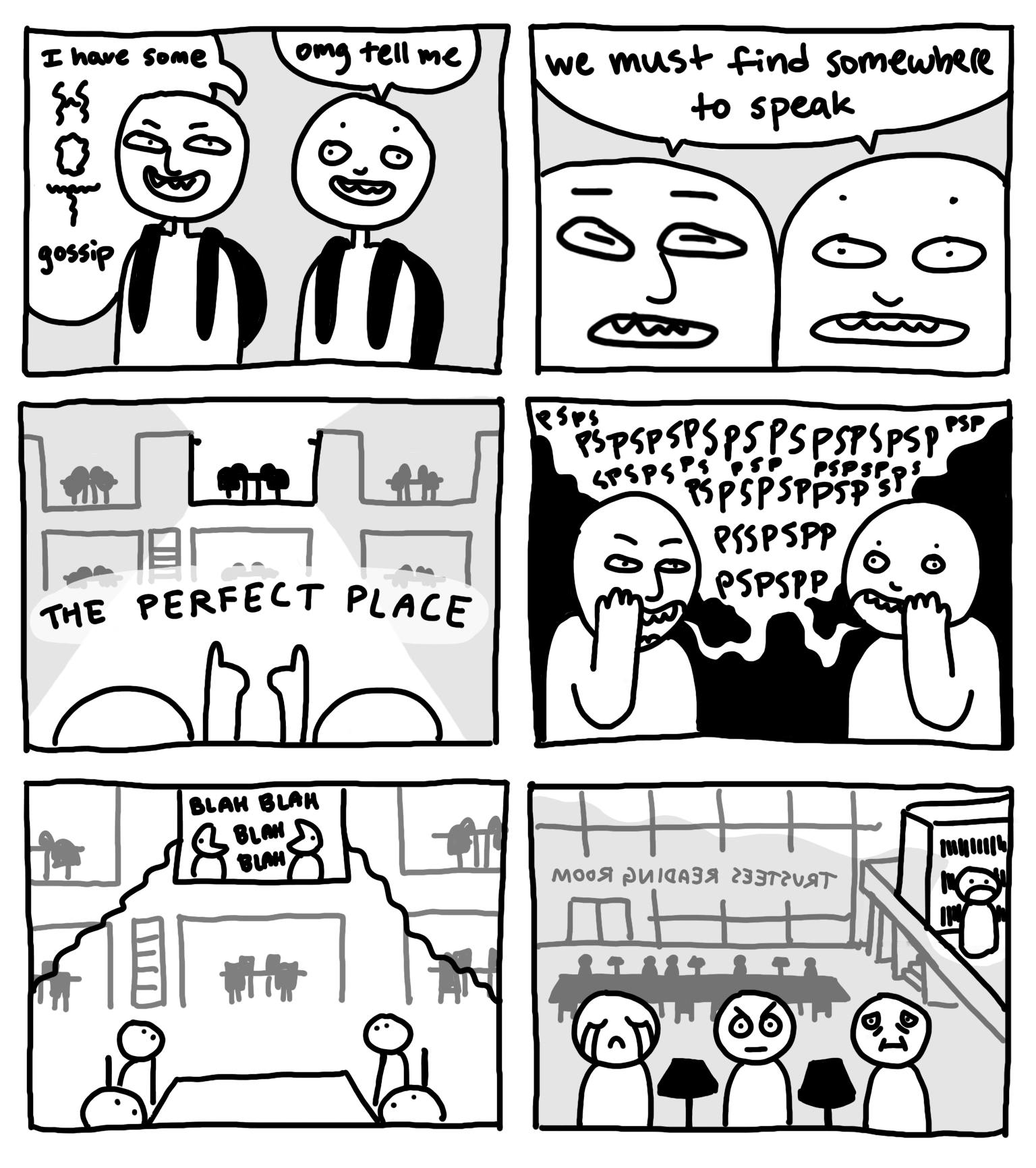 First panel: two students walking, first student says “I have some HOT gossip”, second student says “omg tell me”; Second panel: both students say “we must find somewhere to speak”; Third panel: the students point together at an elevated space in a mysterious location; Fourth panel: the two students whisper loudly to each other in the mysterious location; Fifth panel: zoom out to reveal the mysterious location is a study space, and other students look up at the whispering students; Sixth panel: zooms out further to reveal the two original students are talking in the Trustees Reading Room, causing varied reactions in the other students trying to study, one student is crying, a second student is angry, and a third student just looks miserable