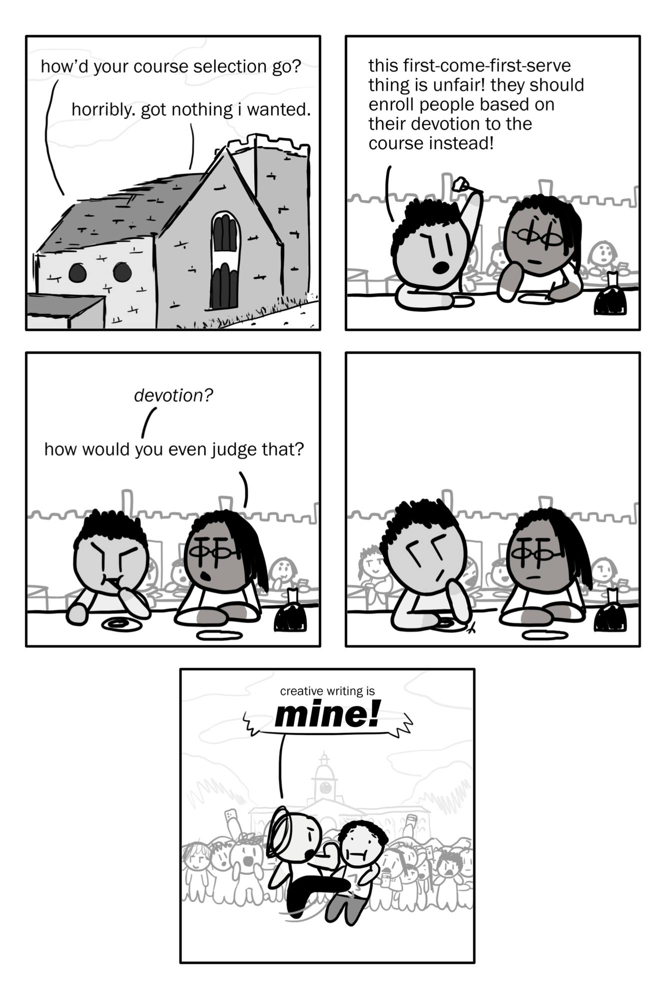 A black and white cartoon.
PANEL 1: An establishing drawing of the outside of Whitman's dining hall. A speech bubble reads "how'd your course selection go?" and another responds "horribly, got nothing i wanted."
PANEL 2: The inside of the dining hall, where we see two people eating together. The person sitting on the left looks angry, holding their fork into the air and yelling "this first-come-first-serve thing is unfair! they should enroll people based on their devotion to the course instead!"
PANEL 3: The person on the right is unamused, and asks "devotion? how would you even judge that?"
PANEL 4: The left person takes a beat to think about this.
PANEL 5: A drawing of the front of Nassau Hall, where a crowd has formed to watch two people fighting. Someone gives a swift kick while yelling "creative writing is mine!"