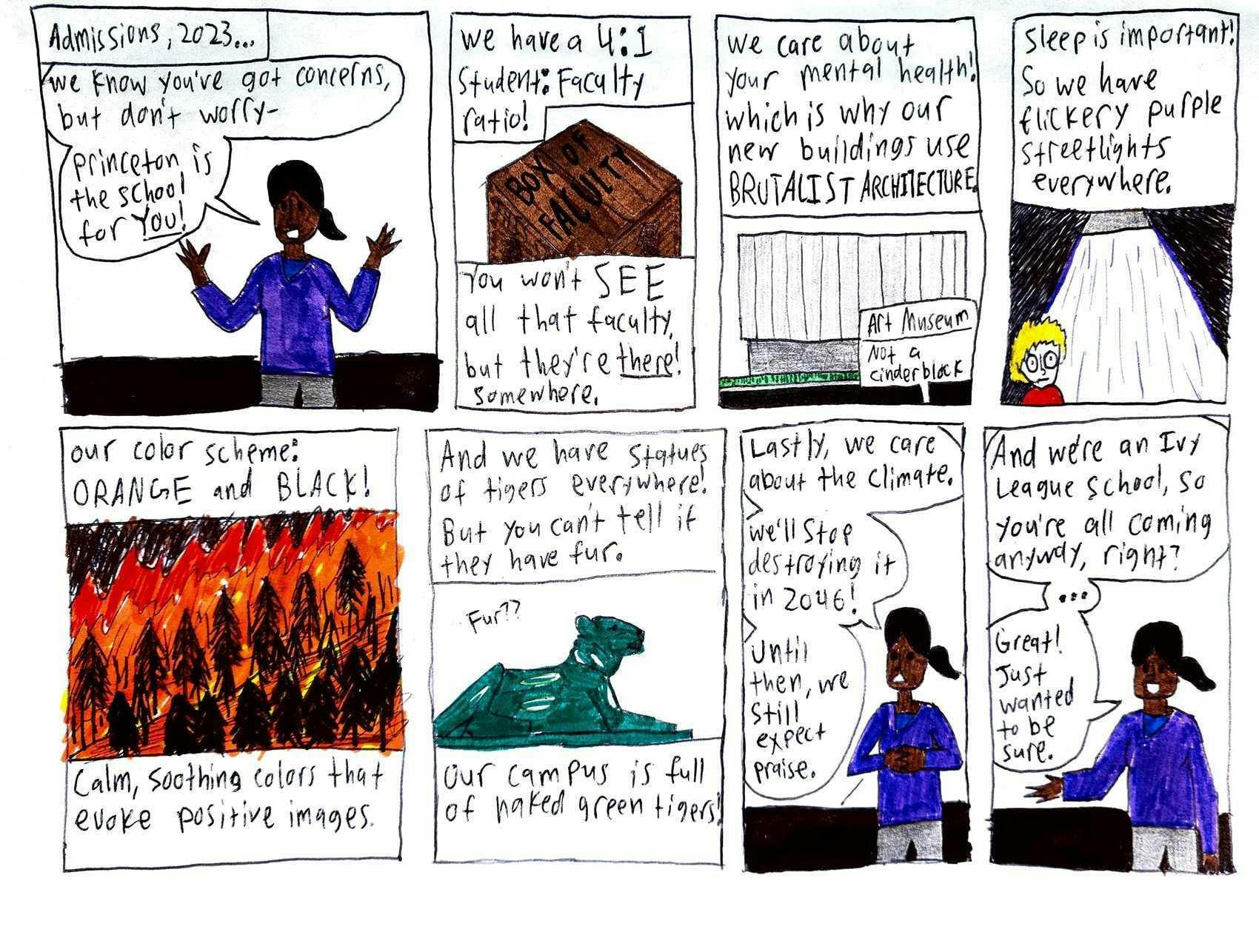 Box: "Admissions, 2023 . . ."; Panel 1: Admissions Officer in purple sweater says, "We know you've got concerns but don't worry - Princeton is the school for (underlined) you"; Panel 2: "We have a 4:1 student: faculty ratio," Picture of box with text "Box of Faculty," "You won't SEE all that faculty, but they're THERE! Somewhere"; Panel 3: "We care about your mental health! Which is why our new buildings use BRUTALIST ARCHITECTURE." Grey box-like building pictured, with a sign in front reading "Art Museum: Not a cinderblock"; Panel 4: "Sleep is important! So we have flickery purple streetlights everywhere." A blond vampire in a red shirt looks up at a purple beam of light in the sky; Panel 5: "Our color scheme: ORANGE and BLACK!" Drawing of black trees consumed by orange fire sits atop text that reads, "Calm, soothing colors that evoke positive images"; Panel 6: "And we have statues of tigers everywhere! But you can't tell if they have fur. Drawing of green tiger statue, accompanied by a question: "Fur??". Below reads, "Our campus is full of naked green tigers!"; Panel 7: Admissions Officer in purple sweater says, "Lastly, we care about the climate. We'll stop destroying it in 2046! Until then, we still expect praise"; Admissions Officer in purple sweater says, "And we're an Ivy League School, so you're all coming anyway, right? ... Great! Just wanted to be sure."