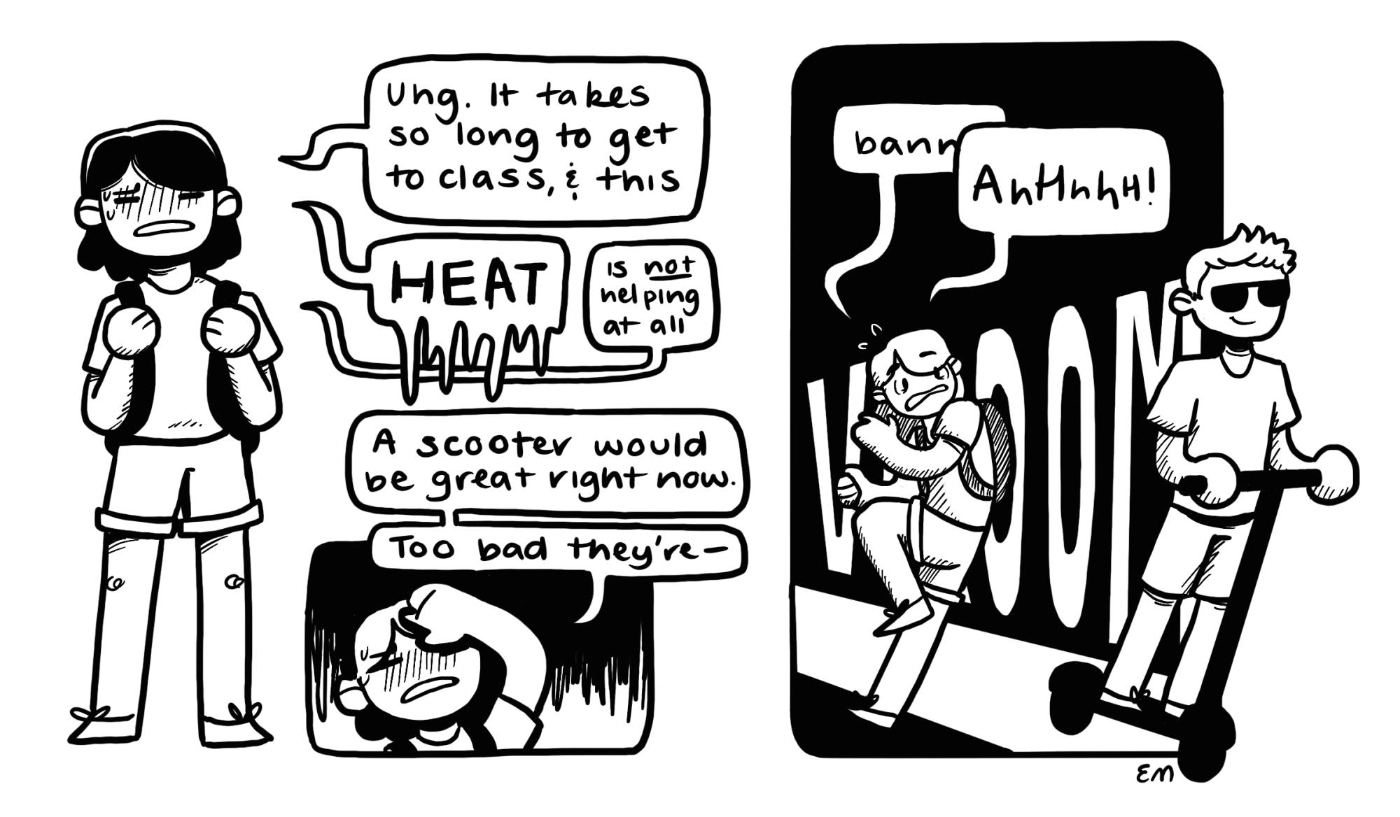 Black and white cartoon with two panels
Panel 1: Woman with black hair and backpack with the following quotes: "Uhg it takes so long to get to class and this." "HEAT" "is not helping at all" "A scooter would be great right now" "too bad they're . . . "
Panel 2: Black background.  Boy in son glasses comes past in scooter. "VROOM" in background. Girl is knocked to the side. Says "Bann -" "Ahhh"
