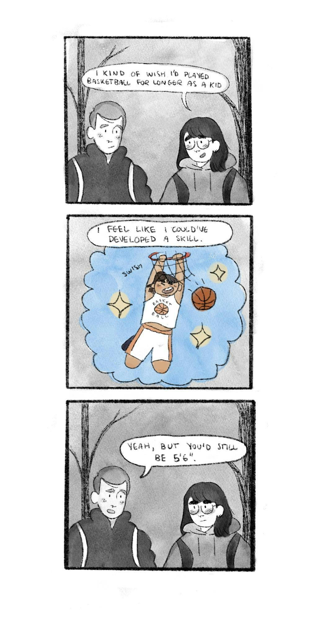 In the first panel two students walk together outside. The student on the right, a girl in a black hoodie, says, “I kind of wish I'd played basketball for longer as a kid.” Her friend, a boy in a black winter coat, listens. In the second panel we see a dream image in which the girl is dunking and hanging from a basketball hoop while dressed in a basketball uniform. Her dialogue reads, “I feel like I could've developed a real skill.” In the third panel the boys says, “Yeah, but you'd still be 5’6.”