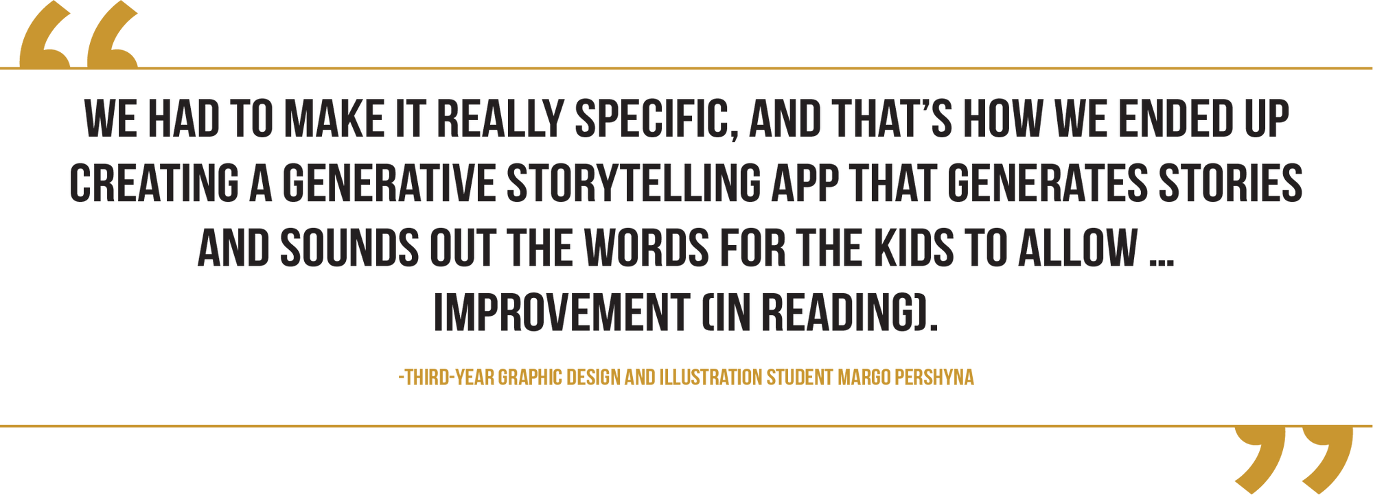 A graphic of a pull quote from third-year graphic design and illustration student Margo Pershyna reads, “We had to make it really specific, and that's how we ended up creating a generative storytelling app that generates stories and sounds out the words for the kids to allow … improvement (in reading)."