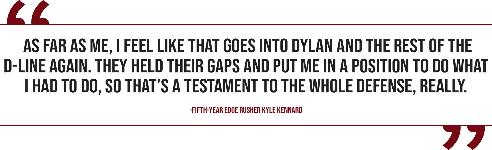 A graphic of a quote from fifth-year edge rusher Kyle Kennard reads, "As far as me, I feel like that goes into Dylan and the rest of the D-line again. They held their gaps and put me in a position to do what I had to do, so that’s a testament to the whole defense, really.”