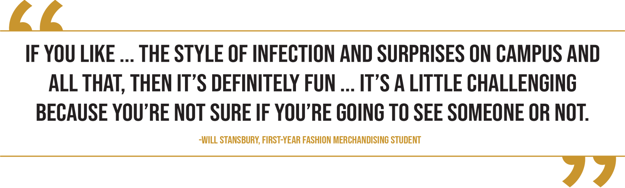 A graphic of a pull quote from first-year fashion merchandising student Will Stansbury reads, '“If you like ... the style of infection and surprises on campus and all that, then it’s definitely fun. It’s a little challenging, for sure, because you’re not sure if you’re going to see someone or not.”