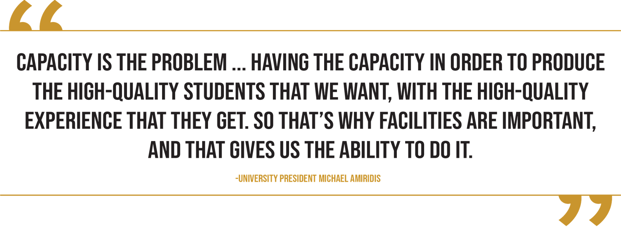 A graphic contains a quote from university President Michael Amiridis that reads “Capacity is the problem ... Having the capacity in order to produce the high-quality students that we want, with the high-quality experience that they get. So that’s why facilities are important, and that gives us the ability to do it.”