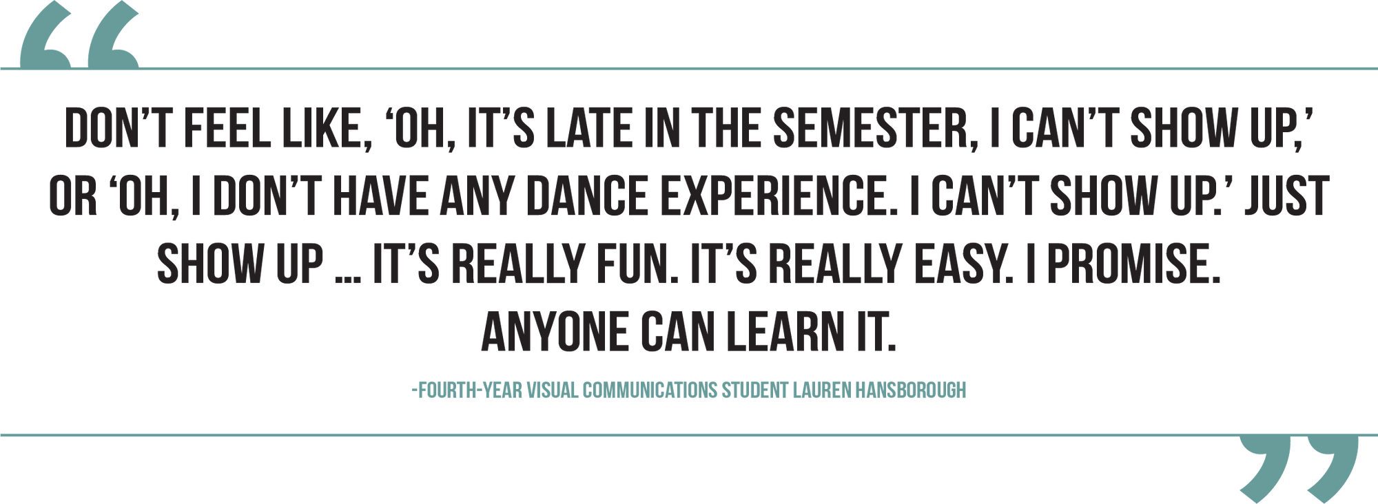 A graphic of a pull quote from fourth-year visual communications student Lauren Hansborough reads, “Don't feel like, ‘Oh, it's late in the semester, I can't show up,’ or ‘Oh, I don't have any dance experience. I can't show up.’ Just show up … It's really fun. It's really easy. I promise. Anyone can learn it.”