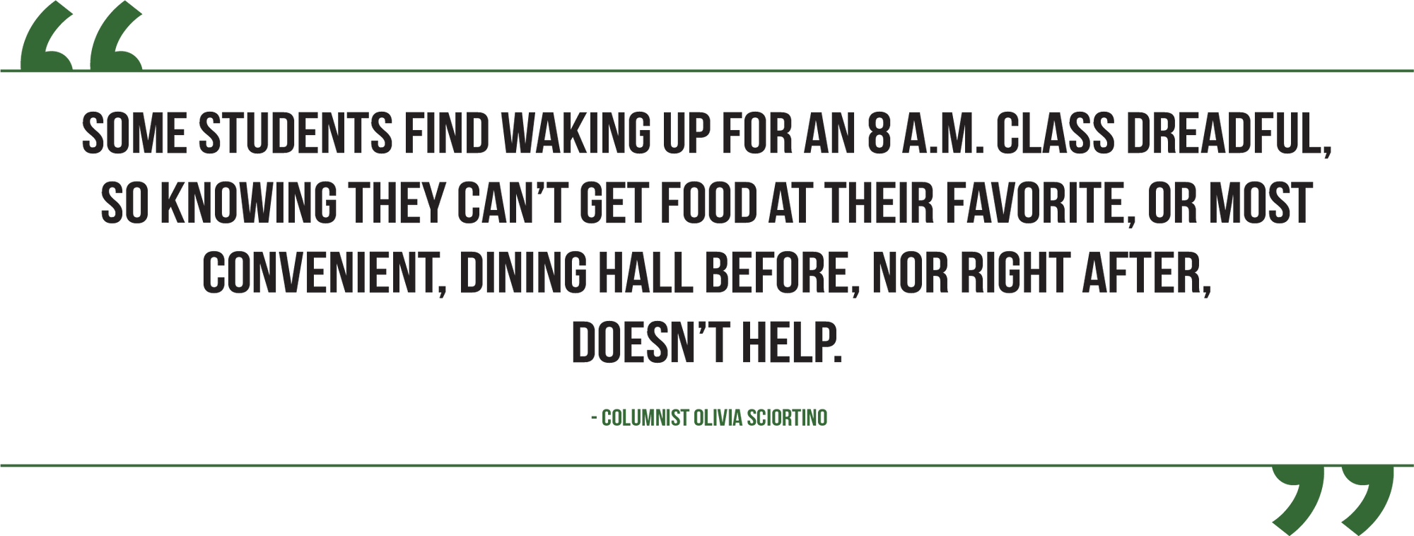 A graphic of a pull quote from Columnist Olivia Sciortino reads, "Some students find waking up for an 8 a.m. class dreadful, so knowing they can’t get food at their favorite, or most convenient, dining hall before, nor right after, doesn’t help."