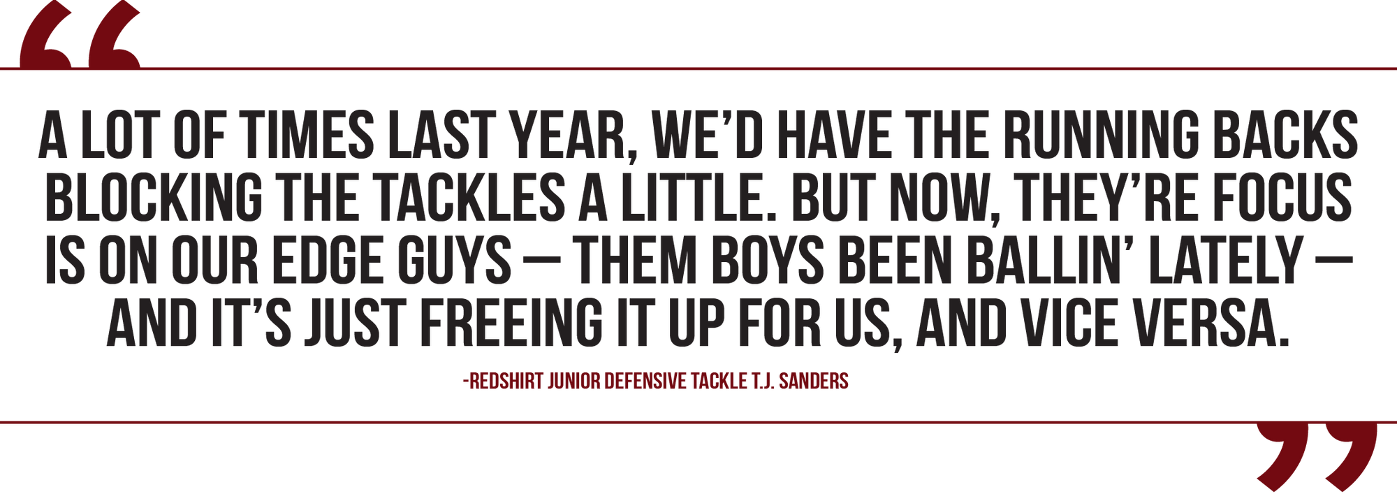 A graphic of a quote from redshirt junior defensive tackle T.J. Sanders reads, “A lot of times last year, we’d have the running backs blocking the tackles a little. But now, their focus is on our edge guys — them boys been ballin’ lately — and it’s just freeing it up for us, and vice versa.”