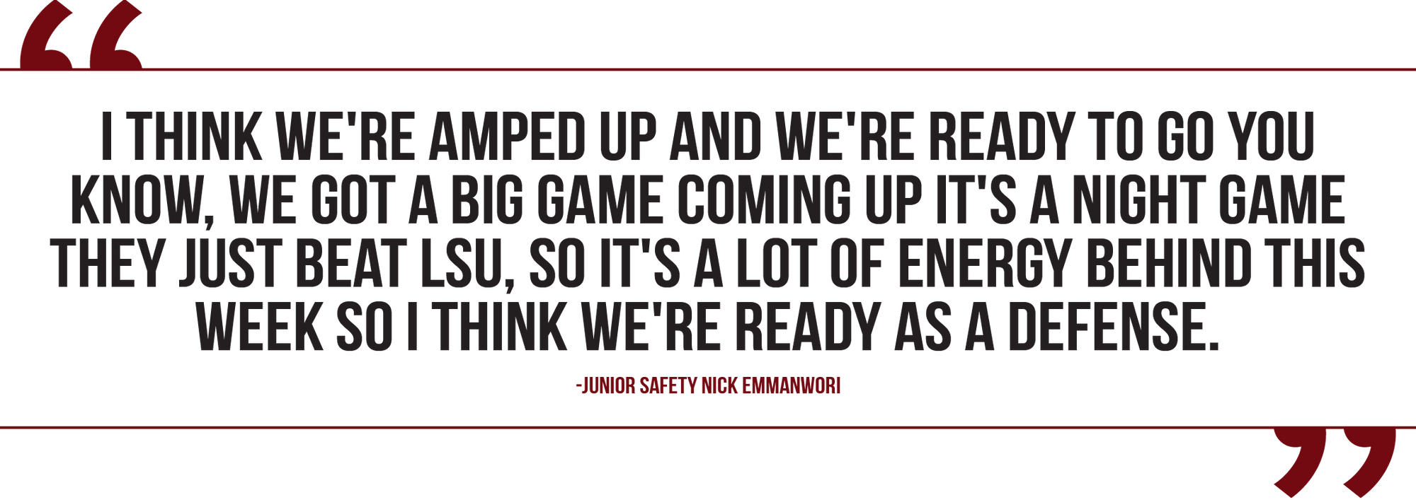 A graphic of a quote from junior safety Nick Emmanwori reads, "I think we're amped up, and we're ready to go, you know, we got a big game coming up. It's a night game, they just beat LSU, so there's a lot of energy behind this week so I think we're ready as a defense."