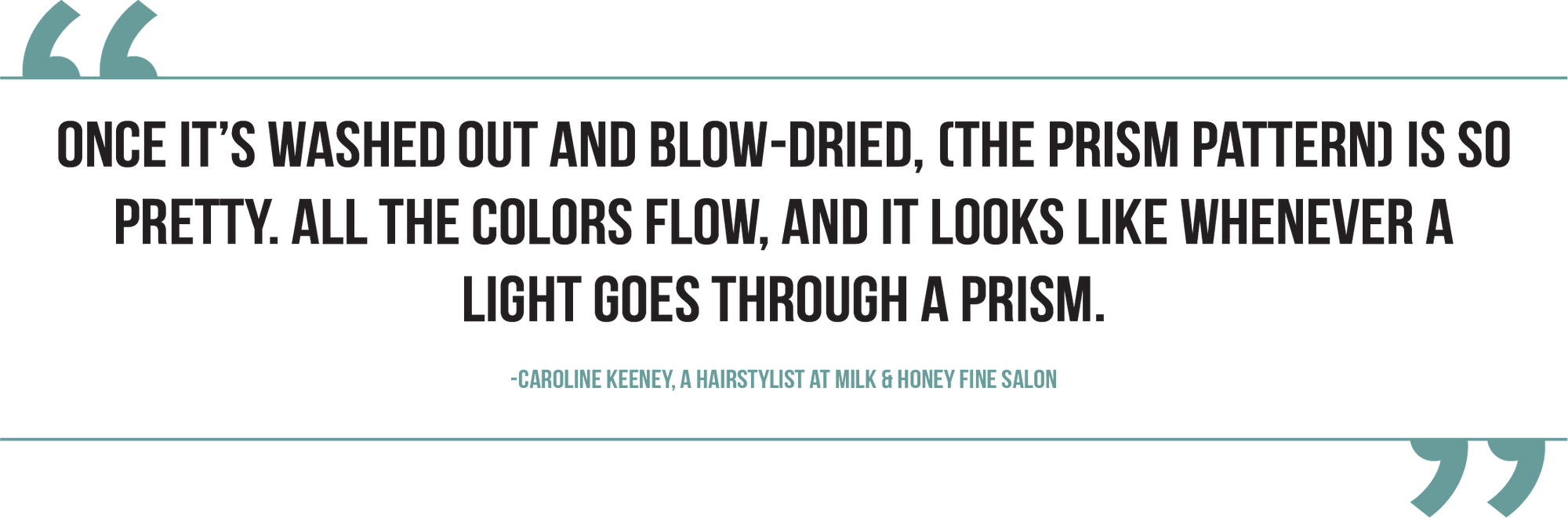 A graphic of a pull quote from Caroline Keeney, a hairstylist at Milk & Honey Fine Salon, reads, "Once it's washed out and blowdried, (the prism pattern) is so pretty. All the colors flow, and it looks like whenever a light goes through a prism.”