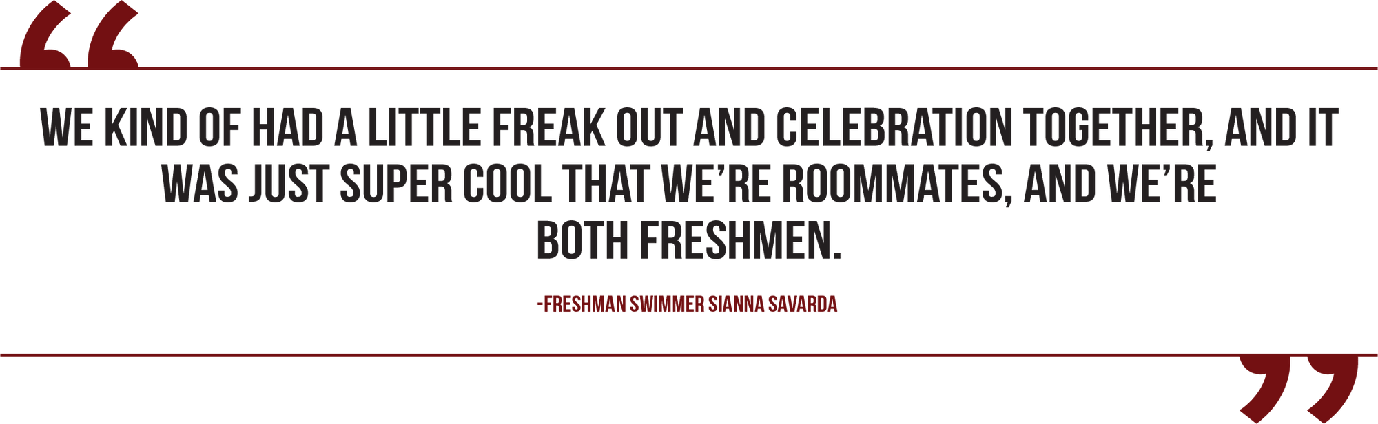 A graphic of a quote from freshman swimmer Sianna Savarda reads, "We kind of had a little freak out and celebration together, and it was just super cool that we're roommates, and we’re both freshmen."