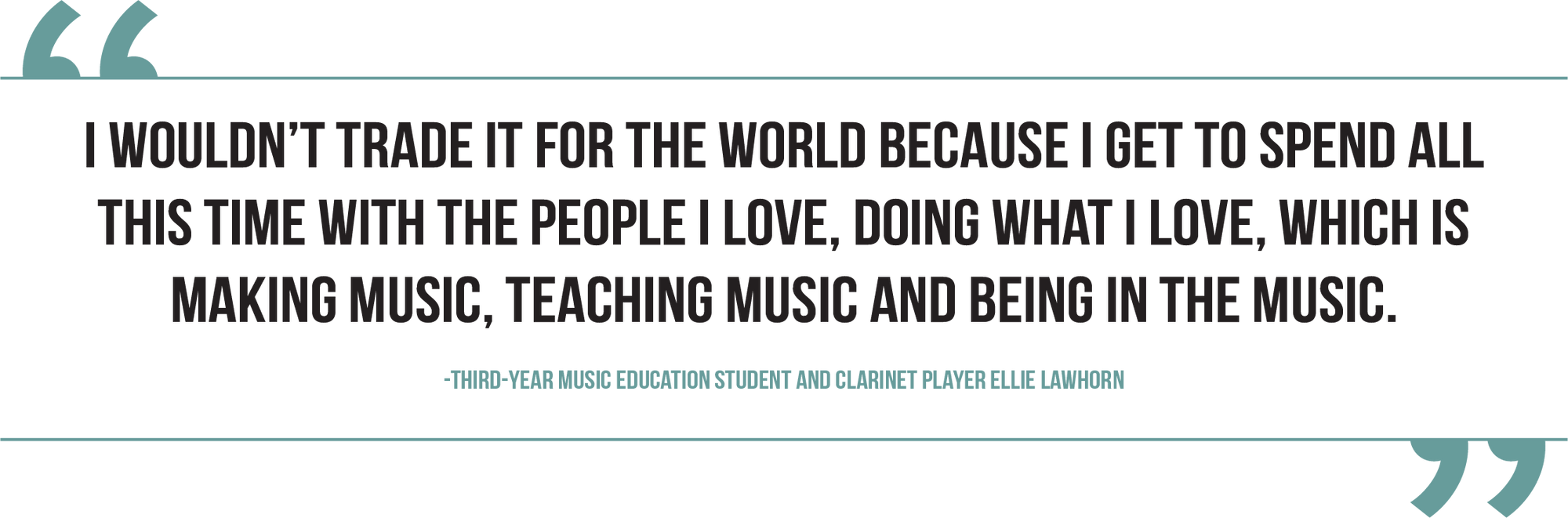 A graphic of a quote from third-year music education student and clarinet player Ellie Lawhorn reads, "I wouldn’t trade it for the world because I get to spend all this time with the people I love, doing what I love, which is making music, teaching music and being in the music."