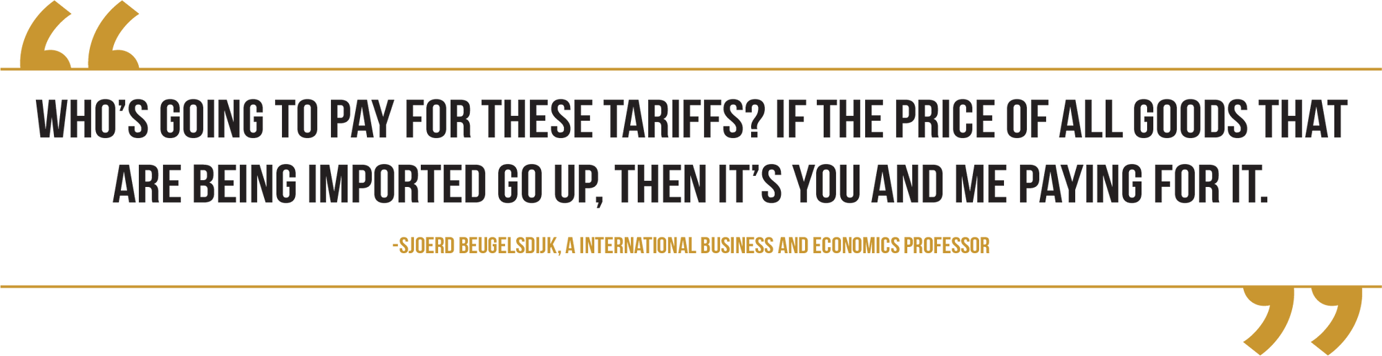 A graphic of a quote from Sjoerd Beugelsdijk, a international business and economics professor, reads, “Who’s going to pay for these tariffs? If the price of all goods that are being imported go up, then it’s you and me paying for it."